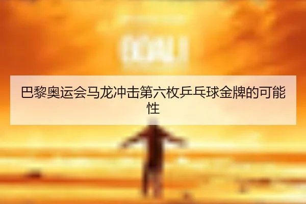 巴黎奥运会马龙冲击第六枚乒乓球金牌的可能性